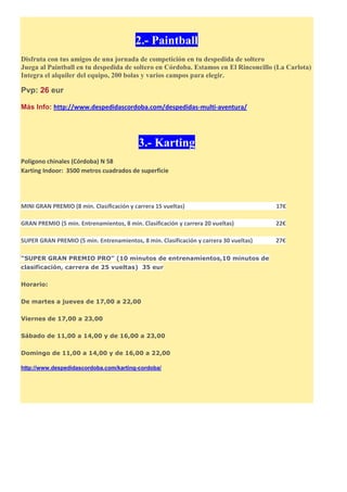 2.- Paintball
Disfruta con tus amigos de una jornada de competición en tu despedida de soltero
Juega al Paintball en tu despedida de soltero en Córdoba. Estamos en El Rinconcillo (La Carlota)
Integra el alquiler del equipo, 200 bolas y varios campos para elegir.
Pvp: 26 eur
Más Info: http://www.despedidascordoba.com/despedidas-multi-aventura/
3.- Karting
Poligono chinales (Córdoba) N 58
Karting Indoor: 3500 metros cuadrados de superficie
MINI GRAN PREMIO (8 min. Clasificación y carrera 15 vueltas) 17€
GRAN PREMIO (5 min. Entrenamientos, 8 min. Clasificación y carrera 20 vueltas) 22€
SUPER GRAN PREMIO (5 min. Entrenamientos, 8 min. Clasificación y carrera 30 vueltas) 27€
“SUPER GRAN PREMIO PRO” (10 minutos de entrenamientos,10 minutos de
clasificación, carrera de 25 vueltas) 35 eur
Horario:
De martes a jueves de 17,00 a 22,00
Viernes de 17,00 a 23,00
Sábado de 11,00 a 14,00 y de 16,00 a 23,00
Domingo de 11,00 a 14,00 y de 16,00 a 22,00
http://www.despedidascordoba.com/karting-cordoba/
 