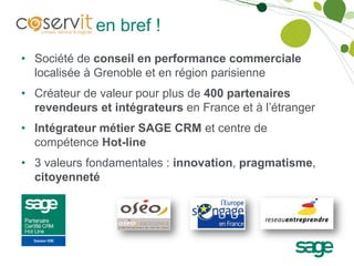 Coservit en bref !
• Société de conseil en performance commerciale
  localisée à Grenoble et en région parisienne
• Créateur de valeur pour plus de 400 partenaires
  revendeurs et intégrateurs en France et à l’étranger
• Intégrateur métier SAGE CRM et centre de
  compétence Hot-line
• 3 valeurs fondamentales : innovation, pragmatisme,
  citoyenneté
 