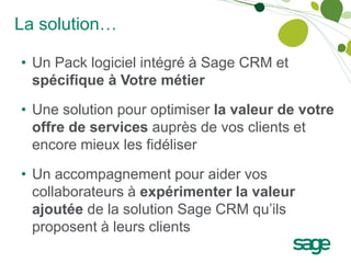 La solution…

• Un Pack logiciel intégré à Sage CRM et
  spécifique à Votre métier

• Une solution pour optimiser la valeur de votre
  offre de services auprès de vos clients et
  encore mieux les fidéliser

• Un accompagnement pour aider vos
  collaborateurs à expérimenter la valeur
  ajoutée de la solution Sage CRM qu’ils
  proposent à leurs clients
 