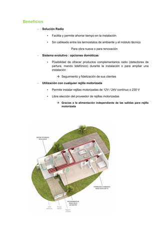 Beneficios
       –   Solución Radio

              •   Facilita y permite ahorrar tiempo en la instalación

              •   Sin cableado entre los termostatos de ambiente y el módulo técnico

                                 Para obra nueva o para renovación

       –   Sistema evolutivo : opciones domóticas

              •   Posibilidad de ofrecer productos complementarios radio (detectores de
                  partura, mando telefónico) durante la instalación o para ampliar una
                  instalación

                      Seguimiento y fidelización de sus clientes

       –   Utilización con cualquier rejilla motorizada

              •   Permite instalar rejillas motorizadas de 12V / 24V contínuo o 230 V

              •   Libre elección del proveedor de rejillas motorizadas

                      Gracias a la alimentación independiente de las salidas para rejilla
                       motorizada
 