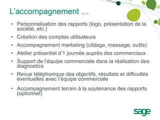 L’accompagnement …
• Personnalisation des rapports (logo, présentation de la
  société, etc.)
• Création des comptes utilisateurs
• Accompagnement marketing (ciblage, message, outils)
• Atelier présentiel d’1 journée auprès des commerciaux
• Support de l’équipe commerciale dans la réalisation des
  diagnostics
• Revue téléphonique des objectifs, résultats et difficultés
  éventuelles avec l’équipe commerciale
• Accompagnement terrain à la soutenance des rapports
  (optionnel)
 