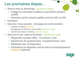 Les prochaines étapes…
• Dans le mois du démarrage : (partenaire Sage)
   • Ciblage de votre base installée ou autre fichier prospect
     qualifié
   • Extraction de 50 contacts qualifiés minimum (DC ou DG)
• Formation
• Dans les 2 mois suivants : Campagne de communication
   − Création e-mailing (Coservit)
   − Routage des e-mailing sur base ciblée (partenaire Sage)
   − Gestion des retours e-mailing (partenaire Sage)
• Dans les 6 mois, après la formation : (partenaire Sage)
   • Rappel des contacts ciblés : 10 contacts / mois
   • Déroulé des 30 questionnaires : 5 questionnaires / mois
   • Réalisation des 15 diagnostics
   • Soutenance du diagnostic chez le client et accompagnement
     (Coservit) optionnel
 