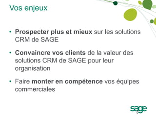 Vos enjeux


• Prospecter plus et mieux sur les solutions
  CRM de SAGE

• Convaincre vos clients de la valeur des
  solutions CRM de SAGE pour leur
  organisation

• Faire monter en compétence vos équipes
  commerciales


                                            3
 