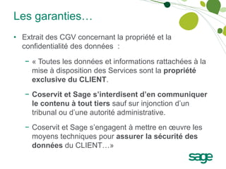 Les garanties…
• Extrait des CGV concernant la propriété et la
  confidentialité des données :

   − « Toutes les données et informations rattachées à la
     mise à disposition des Services sont la propriété
     exclusive du CLIENT.
   − Coservit et Sage s’interdisent d’en communiquer
     le contenu à tout tiers sauf sur injonction d’un
     tribunal ou d’une autorité administrative.
   − Coservit et Sage s’engagent à mettre en œuvre les
     moyens techniques pour assurer la sécurité des
     données du CLIENT…»
 