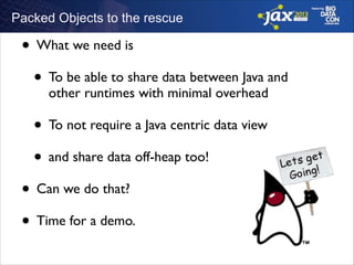 Packed Objects to the rescue

• What we need is	

• To be able to share data between Java and
other runtimes with minimal overhead	


• To not require a Java centric data view	

• and share data off-heap too!	

• Can we do that? 	

• Time for a demo.

 