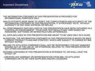 Important Disclaimers

THE INFORMATION CONTAINED IN THIS PRESENTATION IS PROVIDED FOR
INFORMATIONAL PURPOSES ONLY.
WHILST EFFORTS WERE MADE TO VERIFY THE COMPLETENESS AND ACCURACY OF THE
INFORMATION CONTAINED IN THIS PRESENTATION, IT IS PROVIDED “AS IS”, WITHOUT
WARRANTY OF ANY KIND, EXPRESS OR IMPLIED.
ALL PERFORMANCE DATA INCLUDED IN THIS PRESENTATION HAVE BEEN GATHERED IN A
CONTROLLED ENVIRONMENT. YOUR OWN TEST RESULTS MAY VARY BASED ON
HARDWARE, SOFTWARE OR INFRASTRUCTURE DIFFERENCES.
ALL DATA INCLUDED IN THIS PRESENTATION ARE MEANT TO BE USED ONLY AS A GUIDE.
IN ADDITION, THE INFORMATION CONTAINED IN THIS PRESENTATION IS BASED ON IBM’S
CURRENT PRODUCT PLANS AND STRATEGY, WHICH ARE SUBJECT TO CHANGE BY IBM,
WITHOUT NOTICE.
IBM AND ITS AFFILIATED COMPANIES SHALL NOT BE RESPONSIBLE FOR ANY DAMAGES
ARISING OUT OF THE USE OF, OR OTHERWISE RELATED TO, THIS PRESENTATION OR
ANY OTHER DOCUMENTATION.
NOTHING CONTAINED IN THIS PRESENTATION IS INTENDED TO, OR SHALL HAVE THE
EFFECT OF:
- CREATING ANY WARRANT OR REPRESENTATION FROM IBM, ITS AFFILIATED
COMPANIES OR ITS OR THEIR SUPPLIERS AND/OR LICENSORS

 