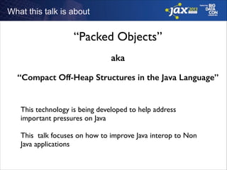 What this talk is about

“Packed Objects”
aka
“Compact Off-Heap Structures in the Java Language”
!

This technology is being developed to help address
important pressures on Java	

!

This talk focuses on how to improve Java interop to Non
Java applications

 