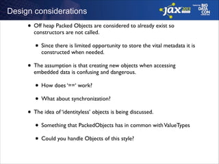 Design considerations

• Off heap Packed Objects are considered to already exist so
constructors are not called.	


• Since there is limited opportunity to store the vital metadata it is
constructed when needed.	


• The assumption is that creating new objects when accessing
embedded data is confusing and dangerous.	


• How does ‘==‘ work?	

• What about synchronization?	

• The idea of ‘identityless’ objects is being discussed. 	

• Something that PackedObjects has in common with ValueTypes	

• Could you handle Objects of this style?

 