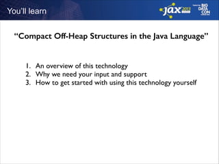 You’ll learn

“Compact Off-Heap Structures in the Java Language”
1. An overview of this technology	

2. Why we need your input and support	

3. How to get started with using this technology yourself

 