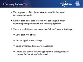 The way forward?

• This approach offers Java a way forward in the multi
environment world	


• Almost zero cost data interop will beneﬁt Java when
exploiting new processors and memory systems. 	


• There are additional use cases that ‘fall out’ from this design.	

• Low cost r/w of ﬁles	

• Instant application startup 	

• Basic unmanaged memory capabilities	

• Under the covers heap usage beneﬁts through better
control for ‘locality of reference’

 