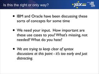 Is this the right or only way?

• IBM and Oracle have been discussing these
sorts of concepts for some time	


• We need your input. How important are

these use cases to you? What’s missing, not
needed? What do you hate?	


• We are trying to keep clear of syntax

discussions at this point - it’s too early and just
distracting.

 