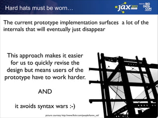 Hard hats must be worn…

The current prototype implementation surfaces a lot of the
internals that will eventually just disappear

This approach makes it easier
for us to quickly revise the
design but means users of the
prototype have to work harder.	

!

AND	

!

it avoids syntax wars :-)
picture courtesy http://www.ﬂickr.com/people/karen_od/	


 