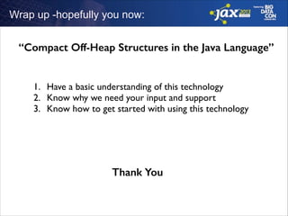 Wrap up -hopefully you now:

“Compact Off-Heap Structures in the Java Language”
1. Have a basic understanding of this technology	

2. Know why we need your input and support	

3. Know how to get started with using this technology

Thank You

 
