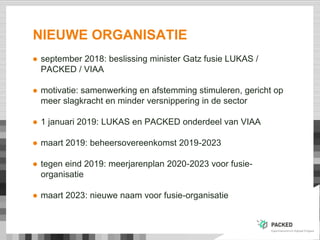 NIEUWE ORGANISATIE
● september 2018: beslissing minister Gatz fusie LUKAS /
PACKED / VIAA
● motivatie: samenwerking en afs...