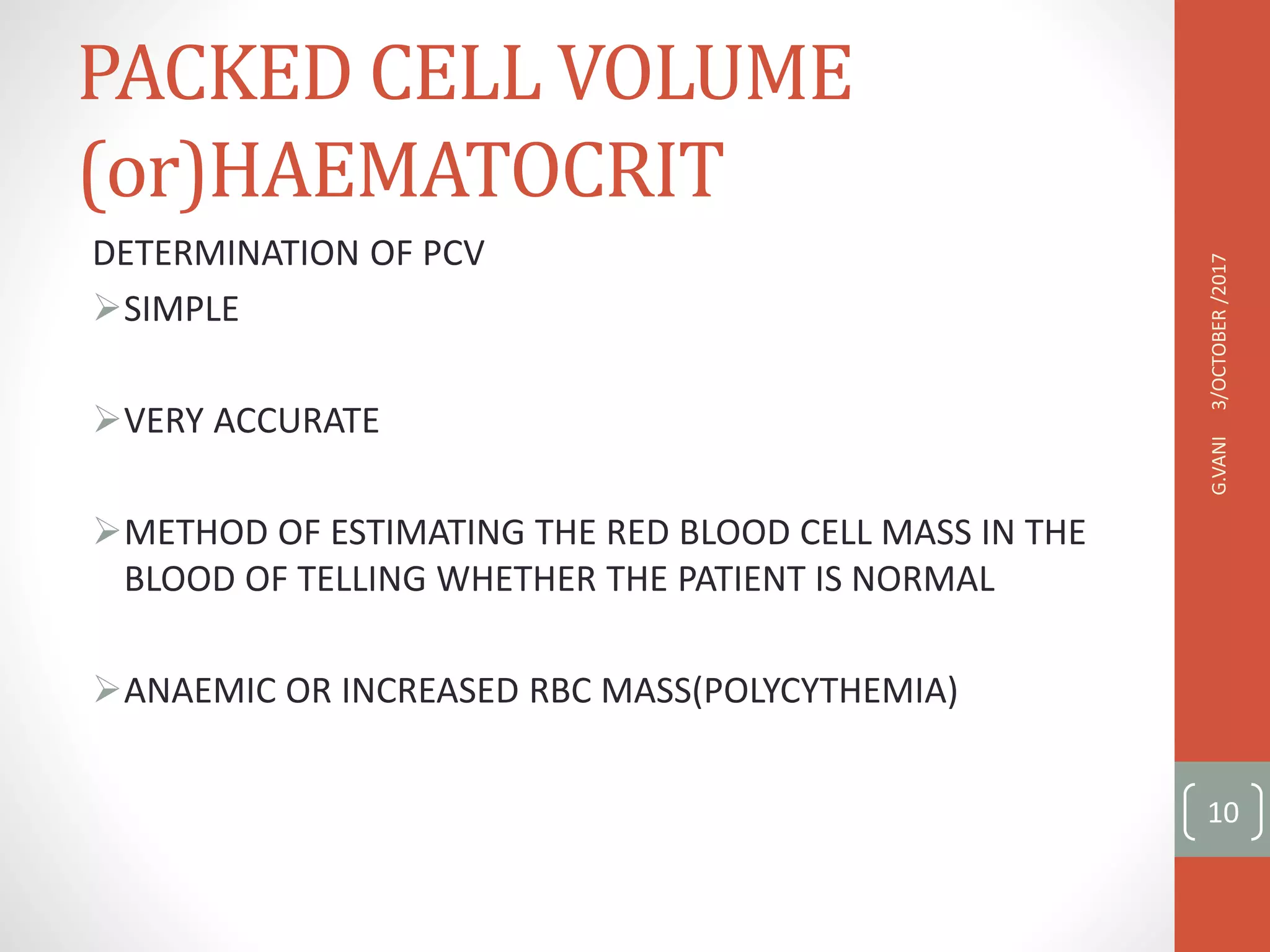 PACKED CELL VOLUME
(or)HAEMATOCRIT
DETERMINATION OF PCV
SIMPLE
VERY ACCURATE
METHOD OF ESTIMATING THE RED BLOOD CELL MASS IN THE
BLOOD OF TELLING WHETHER THE PATIENT IS NORMAL
ANAEMIC OR INCREASED RBC MASS(POLYCYTHEMIA)
3/OCTOBER
/2017
G.VANI
10
 