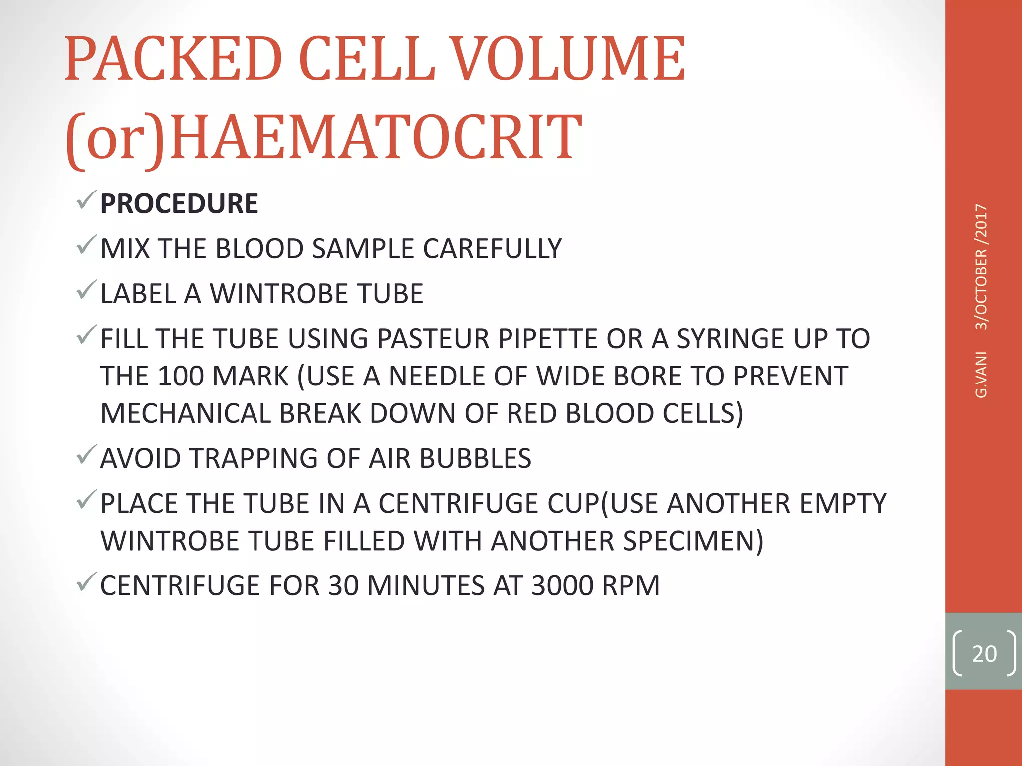 PACKED CELL VOLUME
(or)HAEMATOCRIT
PROCEDURE
MIX THE BLOOD SAMPLE CAREFULLY
LABEL A WINTROBE TUBE
FILL THE TUBE USING PASTEUR PIPETTE OR A SYRINGE UP TO
THE 100 MARK (USE A NEEDLE OF WIDE BORE TO PREVENT
MECHANICAL BREAK DOWN OF RED BLOOD CELLS)
AVOID TRAPPING OF AIR BUBBLES
PLACE THE TUBE IN A CENTRIFUGE CUP(USE ANOTHER EMPTY
WINTROBE TUBE FILLED WITH ANOTHER SPECIMEN)
CENTRIFUGE FOR 30 MINUTES AT 3000 RPM
3/OCTOBER
/2017
G.VANI
20
 