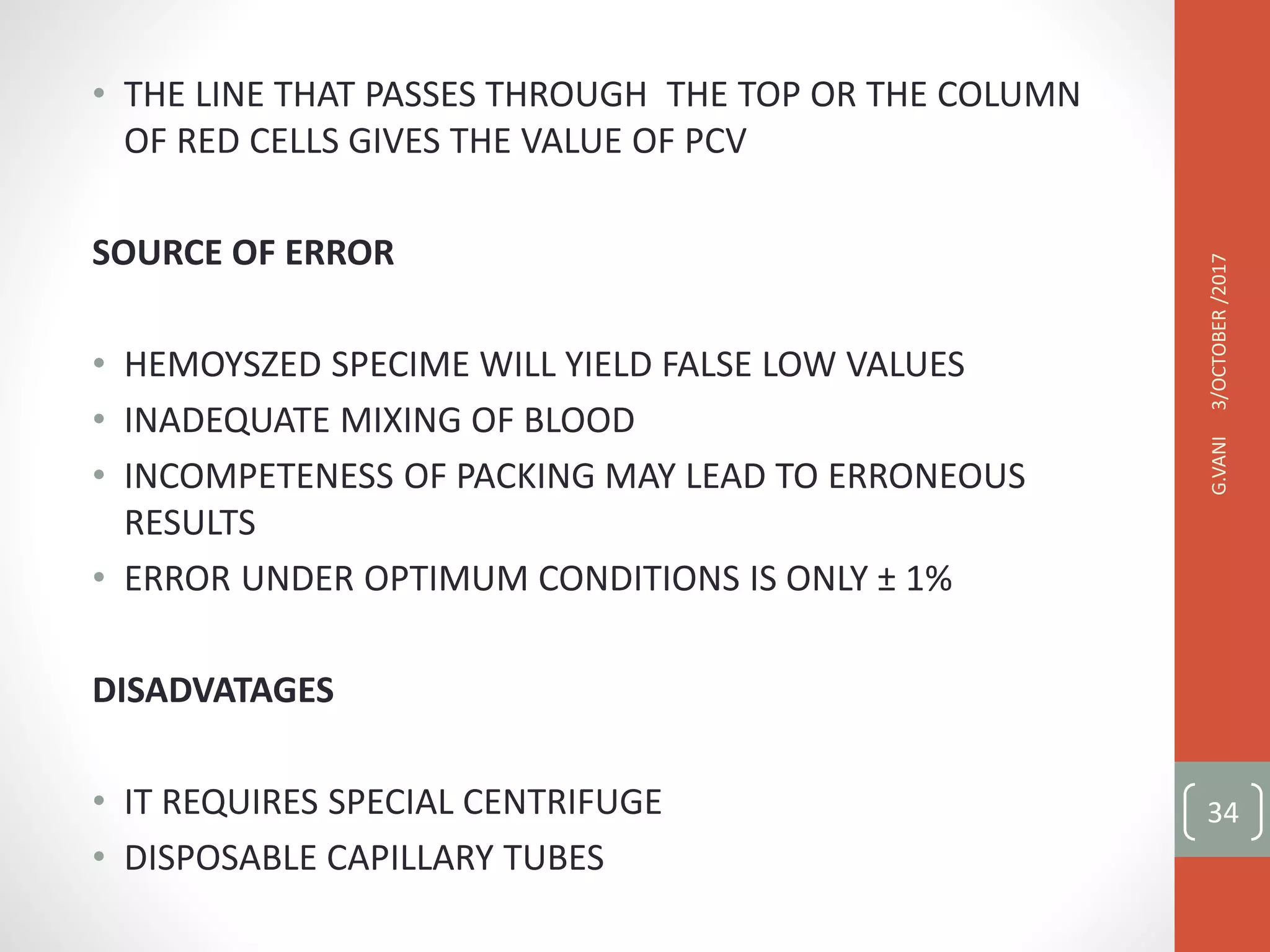• THE LINE THAT PASSES THROUGH THE TOP OR THE COLUMN
OF RED CELLS GIVES THE VALUE OF PCV
SOURCE OF ERROR
• HEMOYSZED SPECIME WILL YIELD FALSE LOW VALUES
• INADEQUATE MIXING OF BLOOD
• INCOMPETENESS OF PACKING MAY LEAD TO ERRONEOUS
RESULTS
• ERROR UNDER OPTIMUM CONDITIONS IS ONLY ± 1%
DISADVATAGES
• IT REQUIRES SPECIAL CENTRIFUGE
• DISPOSABLE CAPILLARY TUBES
3/OCTOBER
/2017
G.VANI
34
 