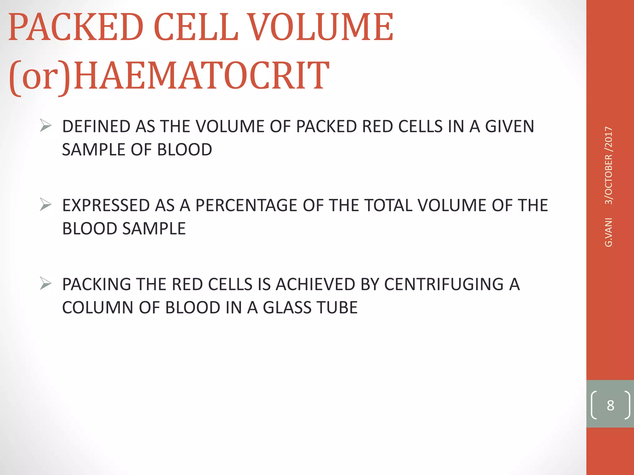 PACKED CELL VOLUME
(or)HAEMATOCRIT
 DEFINED AS THE VOLUME OF PACKED RED CELLS IN A GIVEN
SAMPLE OF BLOOD
 EXPRESSED AS A PERCENTAGE OF THE TOTAL VOLUME OF THE
BLOOD SAMPLE
 PACKING THE RED CELLS IS ACHIEVED BY CENTRIFUGING A
COLUMN OF BLOOD IN A GLASS TUBE
3/OCTOBER
/2017
G.VANI
8
 