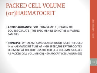 PACKED CELL VOLUME
(or)HAEMATOCRIT
ANTICOAGULANTS USED :EDTA SAMPLE ,HEPARIN OR
DOUBLE OXALATE (THE SPECIMEN NEED NOT BE A FASTING
SAMPLE)
PRINCIPLE: WHEN ANTICOAGULATED BLOOD IS CENTRIFUGED
IN A HAEMATOCRIT TUBE AT HIGH SPEED,THE ERYTHROCYTES
SEDIMENT AT THE BOTTOM.THE RED CELL COLUMN IS CALLED
AS PACKED CELL VOLUME(OR) HEMATOCRIT (CELL VOLUME%)
3/OCTOBER
/2017
G.VANI
18
 