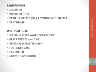 REQUIREMENT
 SPECIMEN
 WINTROBE TUBE
 PASTEUR PIPETTE (OR ) A SYRINGE WITH NEEDLE
 CENTRIFUGE
WINTROBE TUBE
 SPECIALLY THICK WALLED GLASS TUBE
 GLASS TUBE 11 cm LONG
 INTERNAL DIAMETER 3 mm
 FLAT INNER BASE
 CALIBRATED
 HOLDS 1ml OF BLOOD
3/OCTOBER
/2017
G.VANI
19
 