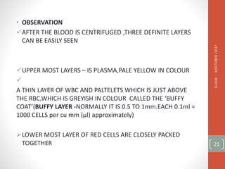 • OBSERVATION
AFTER THE BLOOD IS CENTRIFUGED ,THREE DEFINITE LAYERS
CAN BE EASILY SEEN
UPPER MOST LAYERS – IS PLASMA,PALE YELLOW IN COLOUR

A THIN LAYER OF WBC AND PALTELETS WHICH IS JUST ABOVE
THE RBC,WHICH IS GREYISH IN COLOUR CALLED THE ‘BUFFY
COAT’(BUFFY LAYER -NORMALLY IT IS 0.5 TO 1mm.EACH 0.1ml =
1000 CELLS per cu mm (µl) approximately)
LOWER MOST LAYER OF RED CELLS ARE CLOSELY PACKED
TOGETHER
3/OCTOBER
/2017
G.VANI
21
 