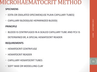 MICROHAEMATOCRIT METHOD
SPECIMENS
• EDTA OR OXALATED SPECIMEN(USE PLAIN CAPILLARY TUBES)
• CAPILLARY BLOOD(USE HEPARINIZED BLOOD)
PRINCIPLE
• BLOOD IS CENTRIFUGED IN A SEALED CAPILLARY TUBE AND PCV IS
DETERMINED BY, A SPECIAL HEMATOCRIT READER
REQUIREMENTS
• HEMATOCRIT CENTRIFUGE
• HEMATOCRIT READER
• CAPILLARY HEMATOCRIT TUBES
• SOFT WAX OR MODELLING CLAY
3/OCTOBER
/2017
G.VANI
31
 