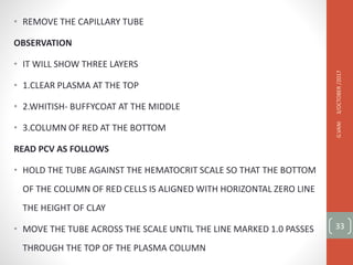 • REMOVE THE CAPILLARY TUBE
OBSERVATION
• IT WILL SHOW THREE LAYERS
• 1.CLEAR PLASMA AT THE TOP
• 2.WHITISH- BUFFYCOAT AT THE MIDDLE
• 3.COLUMN OF RED AT THE BOTTOM
READ PCV AS FOLLOWS
• HOLD THE TUBE AGAINST THE HEMATOCRIT SCALE SO THAT THE BOTTOM
OF THE COLUMN OF RED CELLS IS ALIGNED WITH HORIZONTAL ZERO LINE
THE HEIGHT OF CLAY
• MOVE THE TUBE ACROSS THE SCALE UNTIL THE LINE MARKED 1.0 PASSES
THROUGH THE TOP OF THE PLASMA COLUMN
3/OCTOBER
/2017
G.VANI
33
 