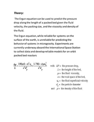 Theory:
The Ergun equationcan be used to predict the pressure
drop along the length of a packed bed given the fluid
velocity, the packing size, and the viscosity and density of
the fluid.
The Ergun equation,while reliablefor systems on the
surface of the earth, is unreliablefor predicting the
behaviorof systems in microgravity. Experiments are
currently underway aboard the InternationalSpace Station
to collect data and developreliable models for on orbit
packed bed reactors
 