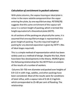 Calculation of enrichment in packed columns:
With plate columns, the vapourleavingan idealplate is
richer in the more volatilecomponentthan the vapor
entering the plate, by one equilibriumstep. PETERS(70)
suggests that this same enrichment of the vapour will
occur in a certain height of packing, which is termed the
height equivalentof a theoretical plate (HETP).
As all sections of the packingare physicallythe same, it is
assumed that one equilibriumstage is represented by a
given height of packing. Thus the required height of
packing for any desired separation is given by HETP × (No.
of ideal stages required).
This is a simple method of representation which has been
widely used as a method of design. Despite this fact, there
have been few developments in the theory. MURCH gives
the following relationshipsfor the HETP from an analysis
of the results of a numberof workers.
Columns 50–750 mm diameterand packed over heights of
0.9–3.0 m with rings, saddles, and other packingshave
been considered. Most of the results were for conditions
of total reflux, with a vapour rate of 0.18–2.5 kg/m2s
which corresponded to 25–80 per cent of flooding. The
relationship:
 