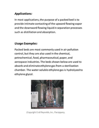Applications:
In most applications,the purpose of a packed bed is to
provide intimate contacting of the upward flowing vapor
and the downward flowing liquidin separation processes
such as distillationand absorption.
Usage Examples:
Packed beds are most commonly used in air pollution
control, but they are also used in the chemical,
petrochemical, food, pharmaceutical,paper, and
aerospace industries. The beds shown below are used to
absorb and eliminateethylene gas from a sterilization
chamber. The water-soluble ethylene gas is hydrolyzedto
ethylene glycol.
 
