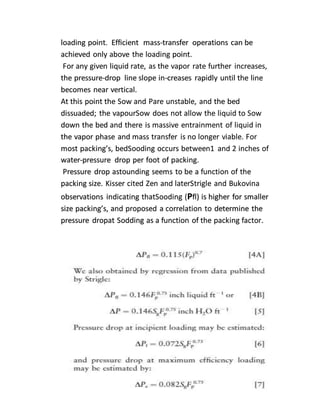 loading point. Efficient mass-transfer operations can be
achieved only above the loading point.
For any given liquid rate, as the vapor rate further increases,
the pressure-drop line slope in-creases rapidly until the line
becomes near vertical.
At this point the Sow and Pare unstable, and the bed
dissuaded; the vapourSow does not allow the liquid to Sow
down the bed and there is massive entrainment of liquid in
the vapor phase and mass transfer is no longer viable. For
most packing’s, bedSooding occurs between1 and 2 inches of
water-pressure drop per foot of packing.
Pressure drop astounding seems to be a function of the
packing size. Kisser cited Zen and laterStrigle and Bukovina
observations indicating thatSooding (Pfl) is higher for smaller
size packing’s, and proposed a correlation to determine the
pressure dropat Sodding as a function of the packing factor.
 