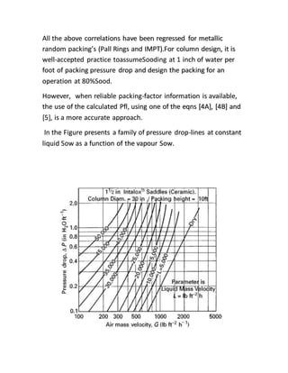 All the above correlations have been regressed for metallic
random packing’s (Pall Rings and IMPT).For column design, it is
well-accepted practice toassumeSooding at 1 inch of water per
foot of packing pressure drop and design the packing for an
operation at 80%Sood.
However, when reliable packing-factor information is available,
the use of the calculated Pfl, using one of the eqns [4A], [4B] and
[5], is a more accurate approach.
In the Figure presents a family of pressure drop-lines at constant
liquid Sow as a function of the vapour Sow.
 