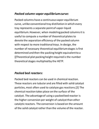 Packed column vapor-equilibriumcurve:
Packed columns have a continuousvapor-equilibrium
curve, unlike conventionaltray distillationin which every
tray represents a separate point of vapor-liquid
equilibrium.However, when modelingpacked columnsit is
useful to compute a number of theoreticalplates to
denote the separation efficiency of the packed column
with respect to more traditionaltrays. In design, the
number of necessary theoretical equilibriumstages is first
determined and then the packing height equivalentto a
[[Theoretical plat packing height required is the number
theoretical stages multipliedby the HETP.
Packed bed reactors:
Packed bed reactors can be used in chemical reaction.
These reactors are tubularand are filled with solid catalyst
particles, most often used to catalyze gas reactions.[2] The
chemical reaction takes place on the surface of the
catalyst. The advantageof using a packed bed reactor is
the higher conversion per weight of catalyst than other
catalytic reactors. The conversion is based on the amount
of the solid catalyst rather than the volume of the reactor.
 