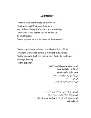 Dedication:
To those who contributed to our success
To all who taught us something new
And fed our thought of science and knowledge
To all who stood beside us and helped us
In all difficulties
To our professors and lecturers at the university
To the cup of empty dishes to hold me a drop of love
To whom we wish to give us a moment of happiness
To the one who took the thorns from Derby to guide me
through the flag
To the big heart
‫الى‬‫من‬‫ساهم‬‫في‬‫وصولنا‬‫لطريق‬‫النجاح‬
‫الى‬‫كل‬‫من‬‫علمنا‬‫شيئا‬‫جديدا‬
‫وغذى‬‫فكرنا‬‫بالعلم‬‫والمعرفه‬
‫الى‬‫كل‬‫من‬‫وقف‬‫بجانبنا‬‫وساعدنا‬
‫في‬‫كل‬‫المصاعب‬
‫الى‬‫اساتذتنا‬‫وداكترنا‬‫في‬‫الجامعه‬
‫إلى‬‫من‬‫جرع‬‫الكأس‬‫فارغا‬‫ليسقيني‬‫قطرة‬‫حب‬
‫إلى‬‫من‬‫ت‬ّ‫ل‬‫ك‬‫أنامله‬‫ليقدم‬‫لنا‬‫لحظة‬‫سعادة‬
‫إلى‬‫من‬‫حصد‬‫األشواك‬‫عن‬‫دربي‬‫ليمهد‬‫لي‬‫طريق‬‫العلم‬
‫إلى‬‫القلب‬‫الكبير‬
 