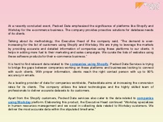 At a recently concluded event, Packed Data emphasized the significance of platforms like Shopify and
Workday for the e-commerce business. The company provides proactive solutions for database needs
of its clients.
Talking about its methodology, the Executive Head of the company said, “The demand is ever-
increasing for the list of customers using Shopify and Workday. We are trying to leverage the markets
by providing accurate and detailed information of companies using these platforms to our clients. It
helps in adding more fuel to their marketing and sales campaigns. We curate the lists of websites using
these software products for their e-commerce business.”
It is hard to find relevant data related to the companies using Shopify. Packed Data Services is trying
to bridge the gaps between companies working on these platforms and businesses looking to connect
with such clients. With proper information, clients reach the right contact person with up to 90%
accuracy in emails.
As a leading provider of data for companies worldwide, Packeddata aims at increasing the conversion
rates for its clients. The company utilizes the latest technologies and the highly skilled team of
professionals to deliver accurate datasets to its customers.
Apart from the Shopify customers, Packed Data services also cater to the data related to companies
using Workday platform. Elaborating this product, the Executive Head continued “Workday specializes
in human resources management and we excel in collecting data related to Workday customers. We
deliver the most accurate data within the stipulated timeframe.”
 