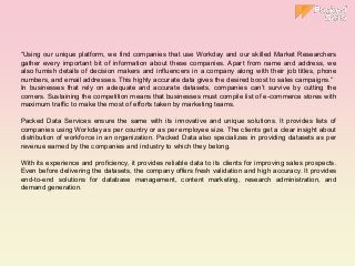 “Using our unique platform, we find companies that use Workday and our skilled Market Researchers
gather every important bit of information about these companies. Apart from name and address, we
also furnish details of decision makers and influencers in a company along with their job titles, phone
numbers, and email addresses. This highly accurate data gives the desired boost to sales campaigns.”
In businesses that rely on adequate and accurate datasets, companies can’t survive by cutting the
corners. Sustaining the competition means that businesses must compile list of e-commerce stores with
maximum traffic to make the most of efforts taken by marketing teams.
Packed Data Services ensure the same with its innovative and unique solutions. It provides lists of
companies using Workday as per country or as per employee size. The clients get a clear insight about
distribution of workforce in an organization. Packed Data also specializes in providing datasets as per
revenue earned by the companies and industry to which they belong.
With its experience and proficiency, it provides reliable data to its clients for improving sales prospects.
Even before delivering the datasets, the company offers fresh validation and high accuracy. It provides
end-to-end solutions for database management, content marketing, research administration, and
demand generation.
 