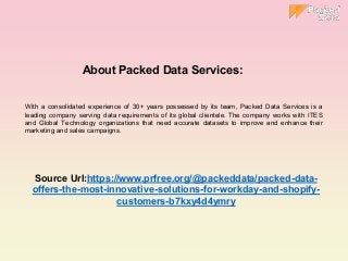 With a consolidated experience of 30+ years possessed by its team, Packed Data Services is a
leading company serving data requirements of its global clientele. The company works with ITES
and Global Technology organizations that need accurate datasets to improve and enhance their
marketing and sales campaigns.
Source Url:https://www.prfree.org/@packeddata/packed-data-
offers-the-most-innovative-solutions-for-workday-and-shopify-
customers-b7kxy4d4ymry
About Packed Data Services:
 
