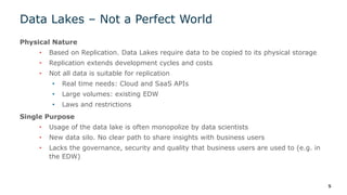 Data Lakes – Not a Perfect World
Physical Nature
• Based on Replication. Data Lakes require data to be copied to its physical storage
• Replication extends development cycles and costs
• Not all data is suitable for replication
• Real time needs: Cloud and SaaS APIs
• Large volumes: existing EDW
• Laws and restrictions
Single Purpose
• Usage of the data lake is often monopolize by data scientists
• New data silo. No clear path to share insights with business users
• Lacks the governance, security and quality that business users are used to (e.g. in
the EDW)
5
 