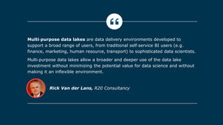 Rick Van der Lans, R20 Consultancy
Multi‐purpose data lakes are data delivery environments developed to
support a broad range of users, from traditional self‐service BI users (e.g.
finance, marketing, human resource, transport) to sophisticated data scientists.
Multi‐purpose data lakes allow a broader and deeper use of the data lake
investment without minimizing the potential value for data science and without
making it an inflexible environment.
 