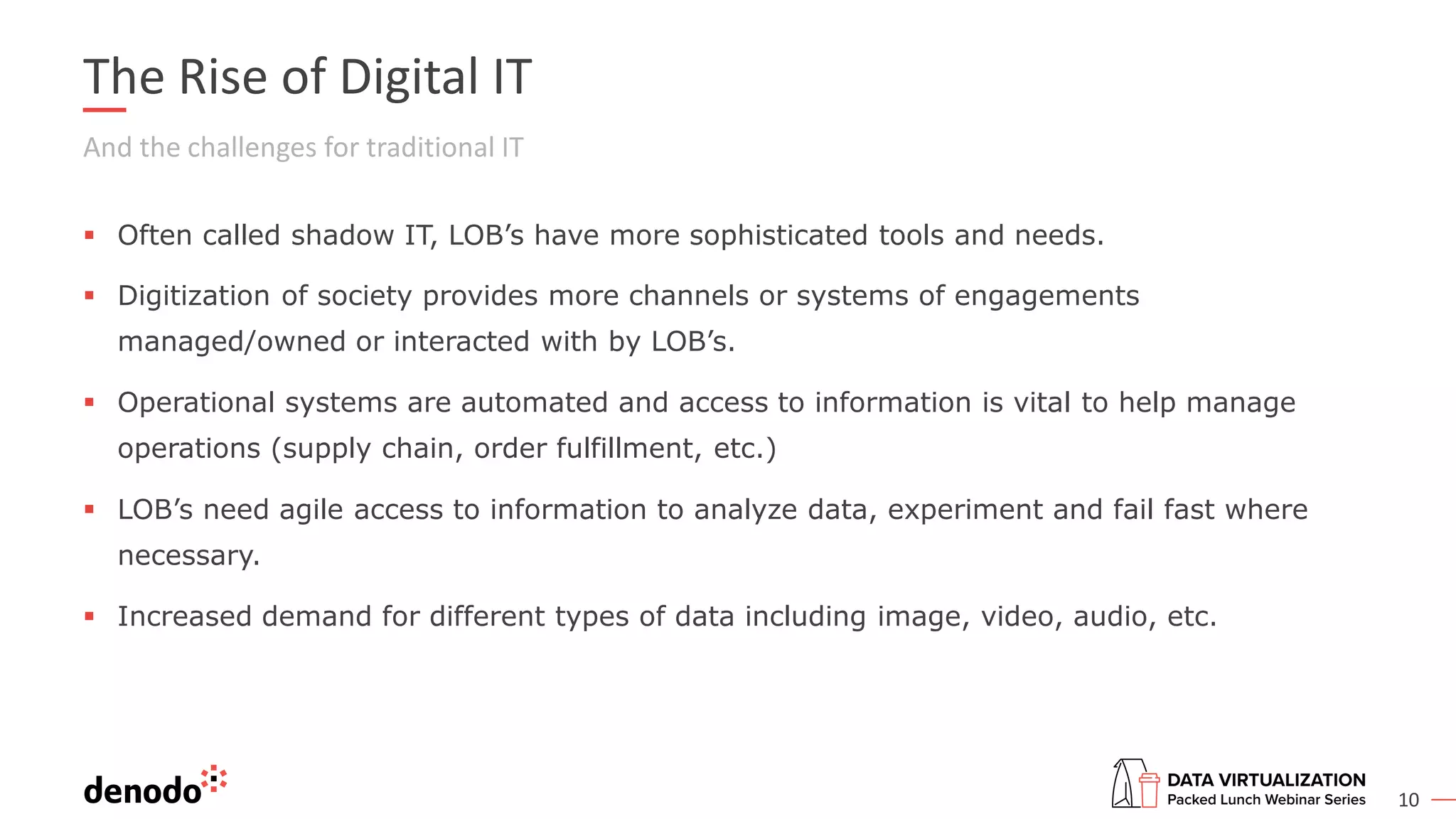 10
The Rise of Digital IT
And the challenges for traditional IT
▪ Often called shadow IT, LOB’s have more sophisticated tools and needs.
▪ Digitization of society provides more channels or systems of engagements
managed/owned or interacted with by LOB’s.
▪ Operational systems are automated and access to information is vital to help manage
operations (supply chain, order fulfillment, etc.)
▪ LOB’s need agile access to information to analyze data, experiment and fail fast where
necessary.
▪ Increased demand for different types of data including image, video, audio, etc.
 