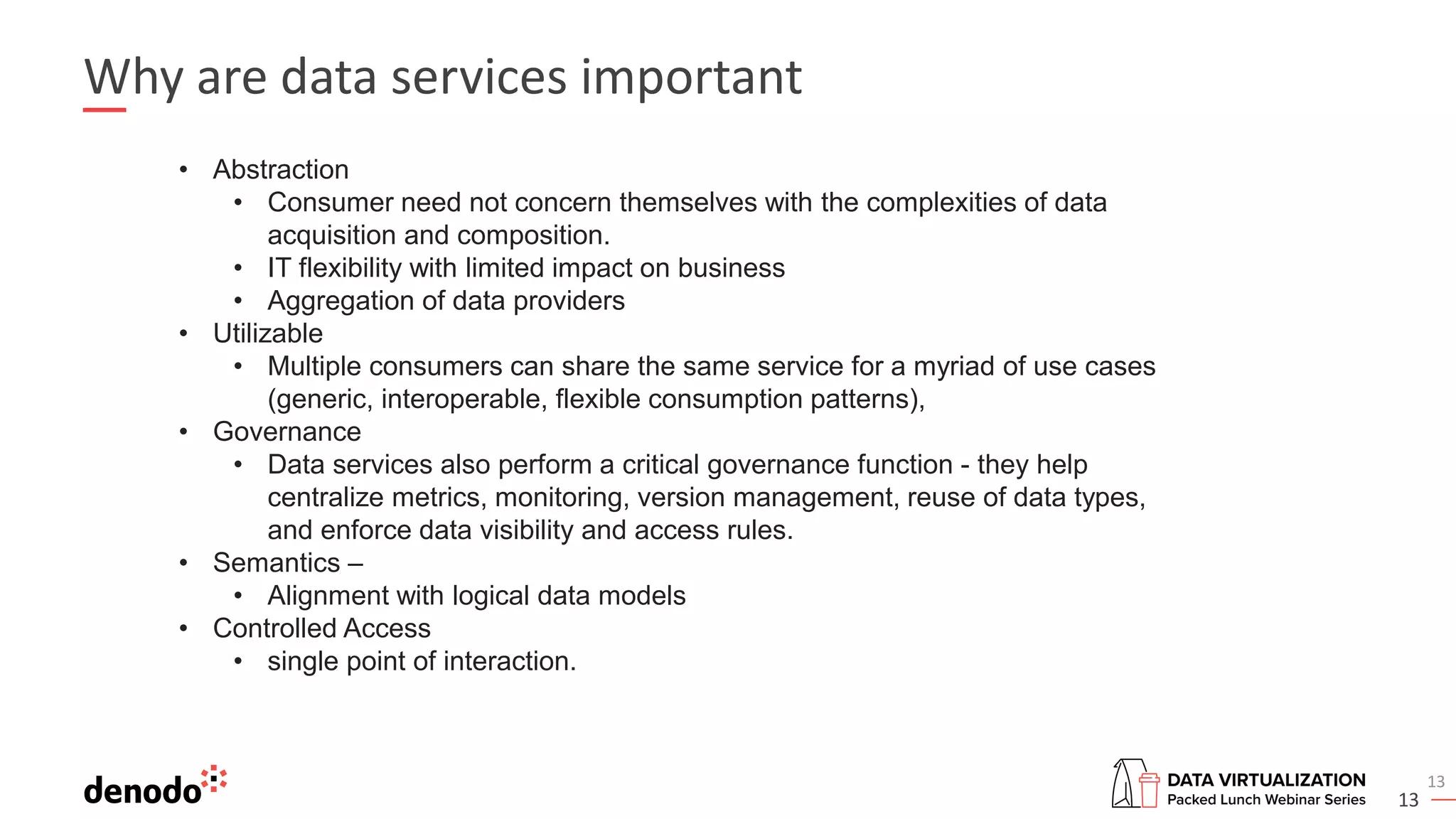 13
Why are data services important
13
• Abstraction
• Consumer need not concern themselves with the complexities of data
acquisition and composition.
• IT flexibility with limited impact on business
• Aggregation of data providers
• Utilizable
• Multiple consumers can share the same service for a myriad of use cases
(generic, interoperable, flexible consumption patterns),
• Governance
• Data services also perform a critical governance function - they help
centralize metrics, monitoring, version management, reuse of data types,
and enforce data visibility and access rules.
• Semantics –
• Alignment with logical data models
• Controlled Access
• single point of interaction.
 