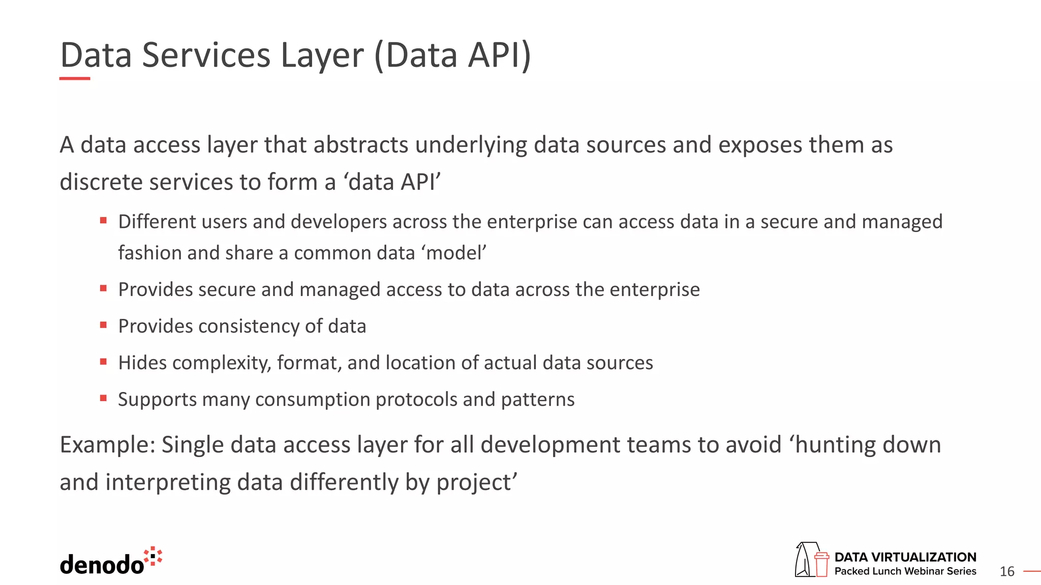 16
Data Services Layer (Data API)
A data access layer that abstracts underlying data sources and exposes them as
discrete services to form a ‘data API’
▪ Different users and developers across the enterprise can access data in a secure and managed
fashion and share a common data ‘model’
▪ Provides secure and managed access to data across the enterprise
▪ Provides consistency of data
▪ Hides complexity, format, and location of actual data sources
▪ Supports many consumption protocols and patterns
Example: Single data access layer for all development teams to avoid ‘hunting down
and interpreting data differently by project’
 