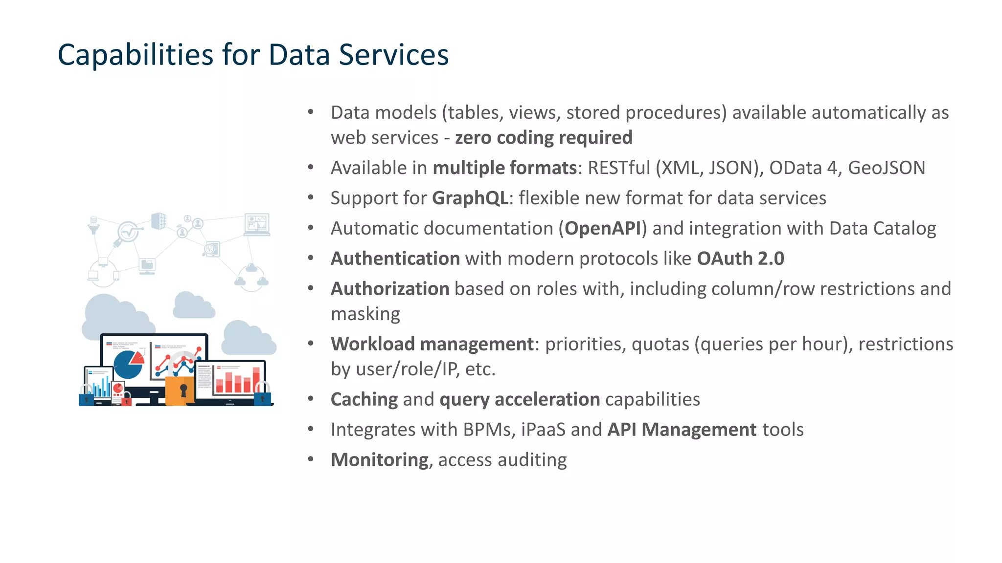 Capabilities for Data Services
• Data models (tables, views, stored procedures) available automatically as
web services - zero coding required
• Available in multiple formats: RESTful (XML, JSON), OData 4, GeoJSON
• Support for GraphQL: flexible new format for data services
• Automatic documentation (OpenAPI) and integration with Data Catalog
• Authentication with modern protocols like OAuth 2.0
• Authorization based on roles with, including column/row restrictions and
masking
• Workload management: priorities, quotas (queries per hour), restrictions
by user/role/IP, etc.
• Caching and query acceleration capabilities
• Integrates with BPMs, iPaaS and API Management tools
• Monitoring, access auditing
28
 