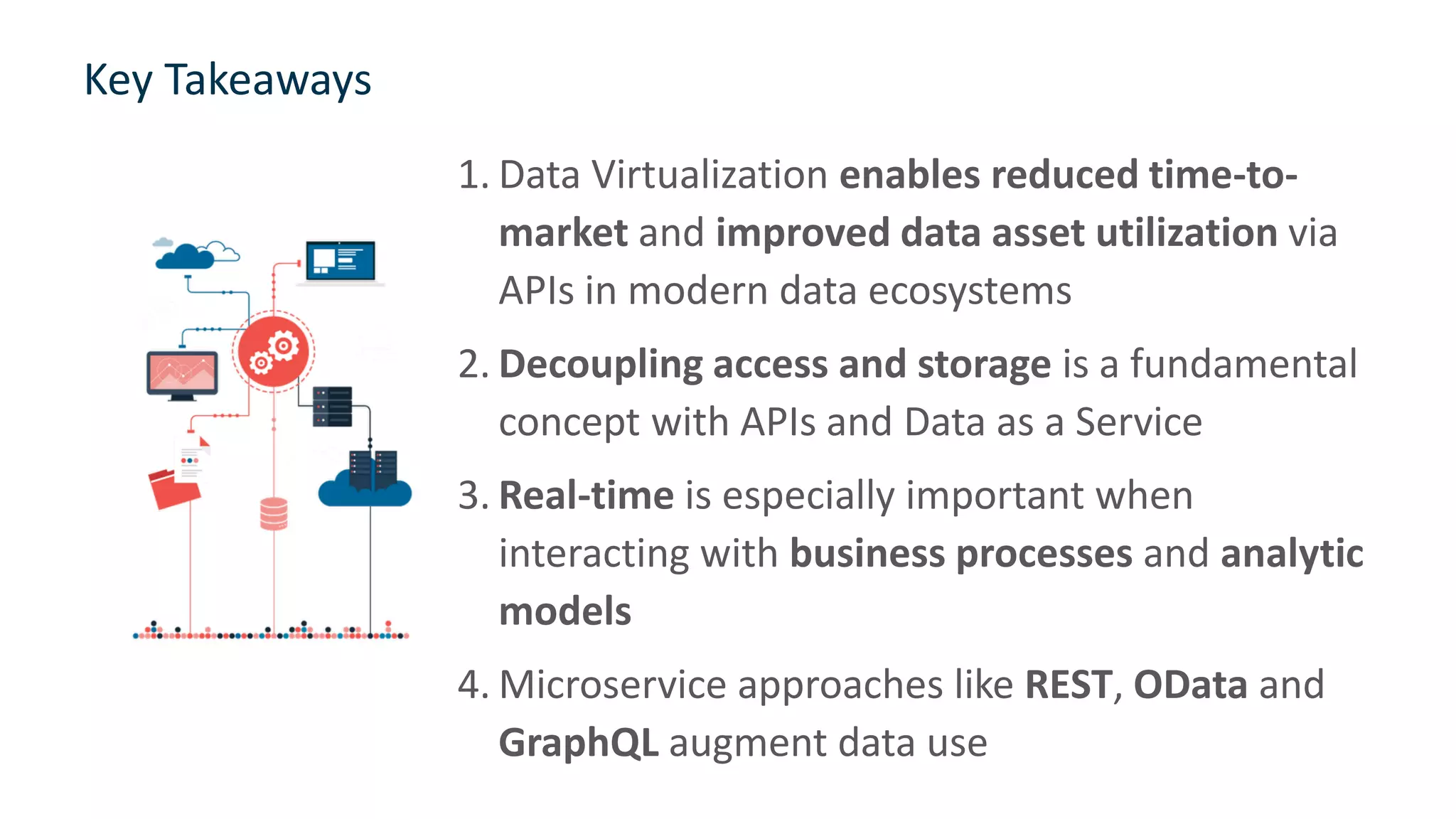 Key Takeaways
1. Data Virtualization enables reduced time-to-
market and improved data asset utilization via
APIs in modern data ecosystems
2. Decoupling access and storage is a fundamental
concept with APIs and Data as a Service
3. Real-time is especially important when
interacting with business processes and analytic
models
4. Microservice approaches like REST, OData and
GraphQL augment data use
31
 