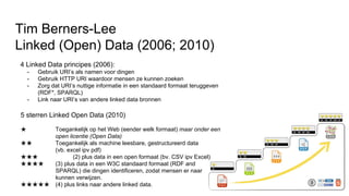 5 sterren Linked Open Data (2010)
★ Toegankelijk op het Web (eender welk formaat) maar onder een
open licentie (Open Data)
★★ Toegankelijk als machine leesbare, gestructureerd data
(vb. excel ipv pdf)
★★★ (2) plus data in een open formaat (bv. CSV ipv Excel)
★★★★ (3) plus data in een W3C standaard formaat (RDF and
SPARQL) die dingen identificeren, zodat mensen er naar
kunnen verwijzen.
★★★★★ (4) plus links naar andere linked data.
Tim Berners-Lee
Linked (Open) Data (2006; 2010)
4 Linked Data principes (2006):
- Gebruik URI’s als namen voor dingen
- Gebruik HTTP URI waardoor mensen ze kunnen zoeken
- Zorg dat URI’s nuttige informatie in een standaard formaat teruggeven
(RDF*, SPARQL)
- Link naar URI’s van andere linked data bronnen
 