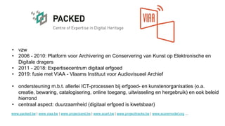 • vzw
• 2006 - 2010: Platform voor Archivering en Conservering van Kunst op Elektronische en
Digitale dragers
• 2011 - 2018: Expertisecentrum digitaal erfgoed
• 2019: fusie met VIAA - Vlaams Instituut voor Audiovisueel Archief
• ondersteuning m.b.t. allerlei ICT-processen bij erfgoed- en kunstenorganisaties (o.a.
creatie, bewaring, catalogisering, online toegang, uitwisseling en hergebruik) en ook beleid
hierrond
• centraal aspect: duurzaamheid (digitaal erfgoed is kwetsbaar)
www.packed.be | www.viaa.be | www.projectcest.be | www.scart.be | www.projecttracks.be | www.scoremodel.org ...
 