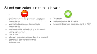 Stand van zaken semantisch web
-
● grootste deel van de gebruikers voegt geen
metadata toe
● veel gebruikers voegen bewust foute
metadata toe
● te academische technologie > te tijdrovend
voor programmeurs
● ‘xml sucks’
● idee van een universele ontology > te abstract
● gebrek aan een ware decentrale
infrastructuur
● JSON-LD
● verspreiding van REST-API’s
● betere vindbaarheid en ranking dank zij RDF
 