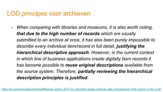 LOD principes voor archieven
- When comparing with libraries and museums, it is also worth noting,
that due to the high number of records which are usually
submitted to an archive at once, it has also been purely impossible to
describe every individual item/record in full detail, justifying the
hierarchical descriptive approach. However, in the current context
in which line of business applications create digitally born records it
has become possible to reuse original descriptions available from
the source system. Therefore, partially reviewing the hierarchical
description principles is justified.
https://ec.europa.eu/isa2/sites/isa/files/isa2_action_2017_01_standard_based_archival_data_management_final_report_v1.00_0.pdf
 