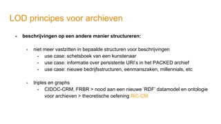 LOD principes voor archieven
- beschrijvingen op een andere manier structureren:
- niet meer vastzitten in bepaalde structuren voor beschrijvingen
- use case: schetsboek van een kunstenaar
- use case: informatie over persistente URI’s in het PACKED archief
- use case: nieuwe bedrijfsstructuren, eenmanszaken, millennials, etc
- triples en graphs
- CIDOC-CRM, FRBR > nood aan een nieuwe ‘RDF’ datamodel en ontologie
voor archieven > theoretische oefening RiC-CM
 