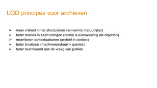 LOD principes voor archieven
➢ meer vrijheid in het structureren van kennis (natuurlijker)
➢ beter relaties in kaart brengen (relatie is evenwaardig als objecten)
➢ meer/beter contextualiseren (archief in context)
➢ beter bruikbaar (machineleesbaar > queries)
➢ beter beantwoord aan de vraag van publiek
 